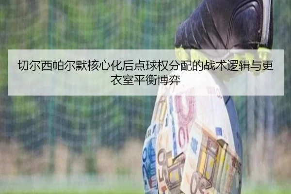 切尔西帕尔默核心化后点球权分配的战术逻辑与更衣室平衡博弈