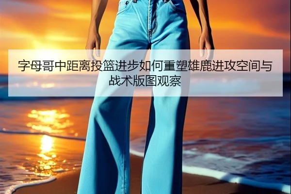 字母哥中距离投篮进步如何重塑雄鹿进攻空间与战术版图观察