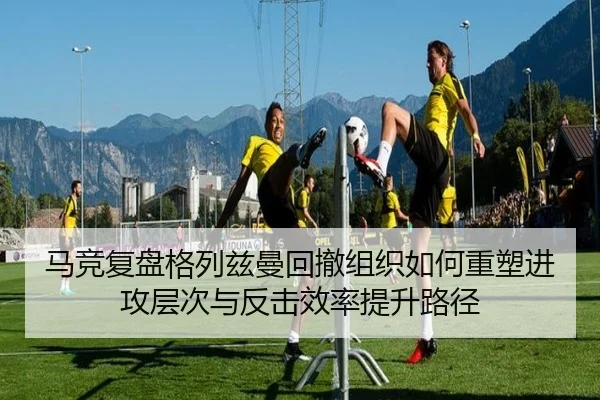 马竞复盘格列兹曼回撤组织如何重塑进攻层次与反击效率提升路径
