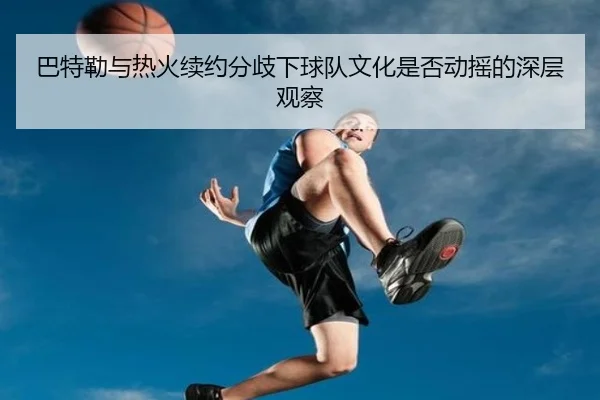 巴特勒与热火续约分歧下球队文化是否动摇的深层观察