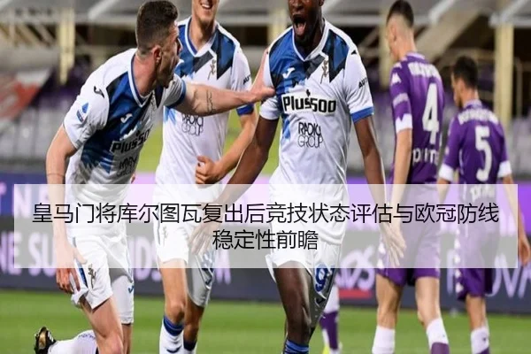 皇马门将库尔图瓦复出后竞技状态评估与欧冠防线稳定性前瞻