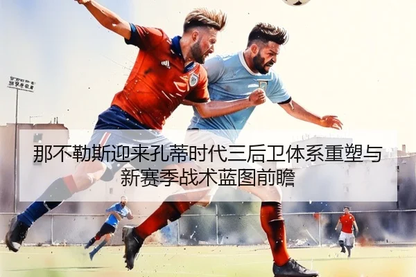 那不勒斯迎来孔蒂时代三后卫体系重塑与新赛季战术蓝图前瞻