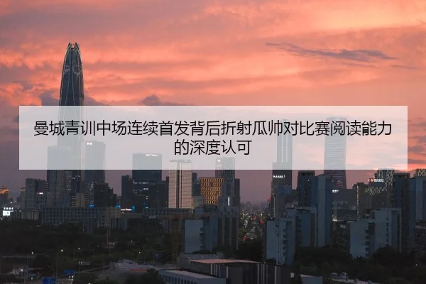 曼城青训中场连续首发背后折射瓜帅对比赛阅读能力的深度认可